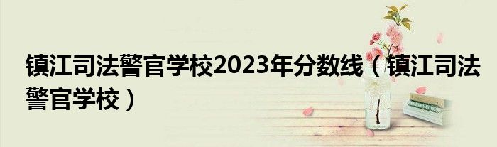 镇江司法警官学校2023年分数线（镇江司法警官学校）